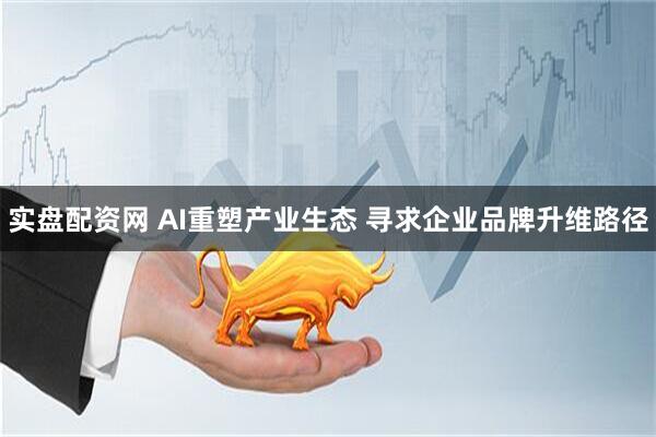 实盘配资网 AI重塑产业生态 寻求企业品牌升维路径