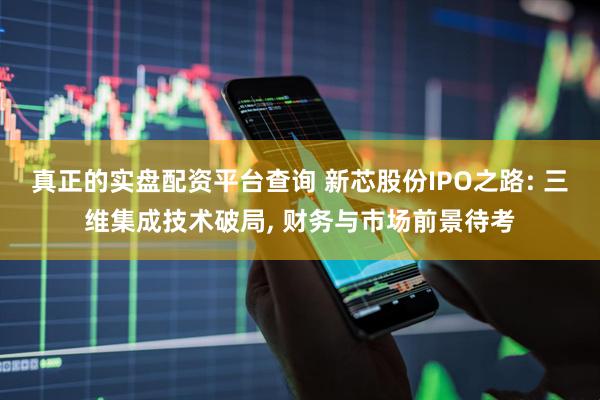 真正的实盘配资平台查询 新芯股份IPO之路: 三维集成技术破局, 财务与市场前景待考