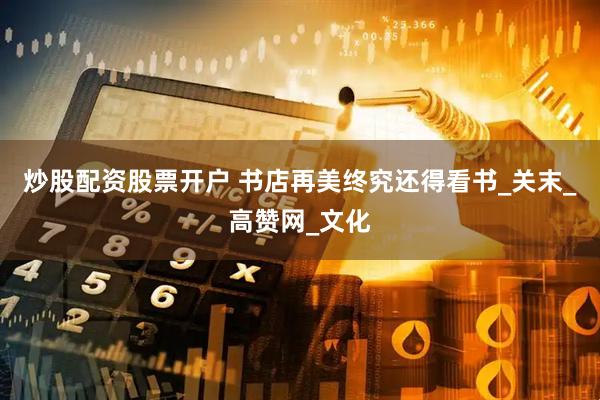 炒股配资股票开户 书店再美终究还得看书_关末_高赞网_文化