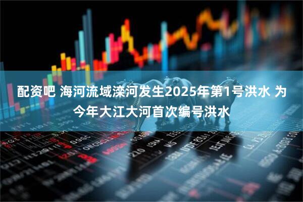 配资吧 海河流域滦河发生2025年第1号洪水 为今年大江大河首次编号洪水