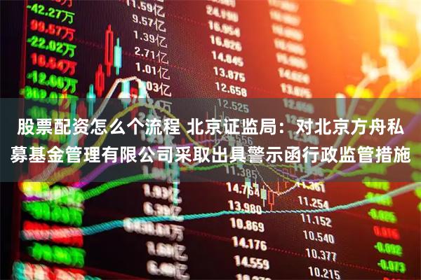 股票配资怎么个流程 北京证监局：对北京方舟私募基金管理有限公司采取出具警示函行政监管措施