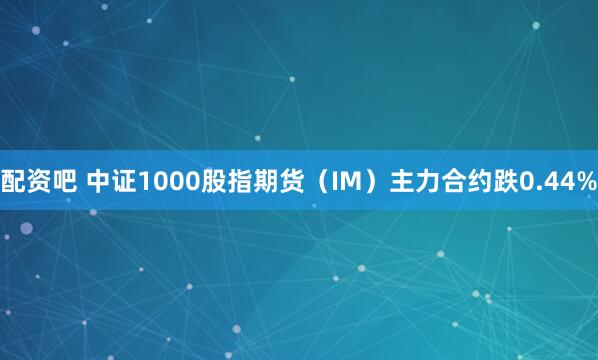 配资吧 中证1000股指期货（IM）主力合约跌0.44%