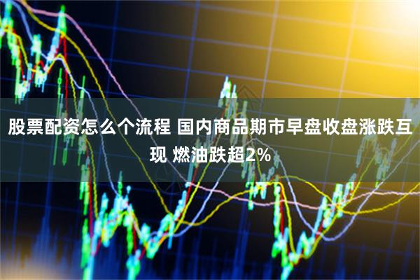 股票配资怎么个流程 国内商品期市早盘收盘涨跌互现 燃油跌超2%