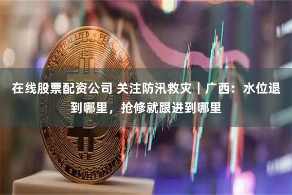在线股票配资公司 关注防汛救灾｜广西：水位退到哪里，抢修就跟进到哪里