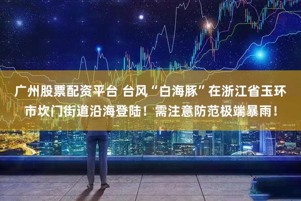 广州股票配资平台 台风“白海豚”在浙江省玉环市坎门街道沿海登陆！需注意防范极端暴雨！