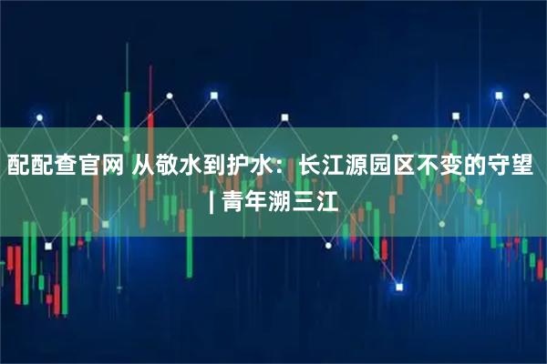 配配查官网 从敬水到护水：长江源园区不变的守望 | 青年溯三江
